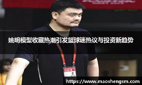 姚明模型收藏热潮引发篮球迷热议与投资新趋势